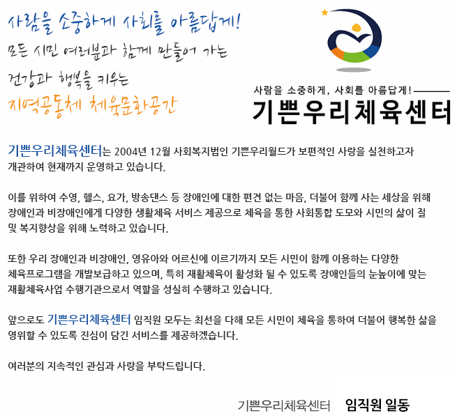 사람을 소중하게 사회를 아름답게!
모든 시민 여러분과 함께 만들어 가는 
건강과 행복을 키우는 지역공동체 체육문화공간

기쁜우리체육센터 홈페이지를 방문해 주신 여러분을 진심으로 환영합니다.

안녕하십니까?

센터는 2004년 12월  사회복지법인 기쁜우리월드가 보편적인 사랑을 실천하고자 개관하여 현재까지 운영하고 있습니다. 
 
센터는 수영, 헬스, 요가, 방송댄스 등 장애인에 대한 편견 없는 마음, 더불어 함께 사는 세상을 위해 장애인과 비장애인에게 다양한 생활체육 서비스 제공으로 체육을 통한 사회통합 도모와 시민의 삶의 질 및 복지향상을 위해 노력하고 있습니다.
 
또한 우리 센터는 장애인과 비장애인, 영유아와 어르신에 이르기까지 모든 시민이 함께 이용하는 다양한 체육프로그램을 개발보급하고 있으며, 특히 재활체육이 활성화 될 수 있도록 장애인들의 눈높이에 맞는 재활체육사업 수행기관의 역할을 성실히 수행하고 있습니다.

앞으로도 센터 임직원 모두는 최선을 다해 모든 시민이 체육을 통하여 더불어 행복한 삶을 영위할 수 있도록 진심이 담긴 서비스를 제공하겠습니다. 

여러분의 지속적인 관심과 사랑을 부탁드립니다. 

감사합니다. 


기쁜우리체육센터 관장 임형균