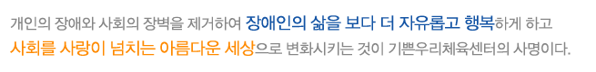 개인의 장애와 사회의 장벽을 제거하여 장애인의 삶을 보다 행복하게 하고 사회를 사랑이 넘치는 아름다운 세상으로 변화시키는 것이 기쁜우리체육센터의 사명이다.